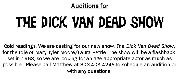 Text Box: Auditions forThe Dick Van Dead ShowCold readings. We are casting for our new show, The Dick Van Dead Show, for the role of Mary Tyler Moore/Laura Petrie. The show will be a flashback, set in 1963, so we are looking for an age-appropriate actor as much as possible.  Please call Matthew at 303.408.4246 to schedule an audition or with any questions.