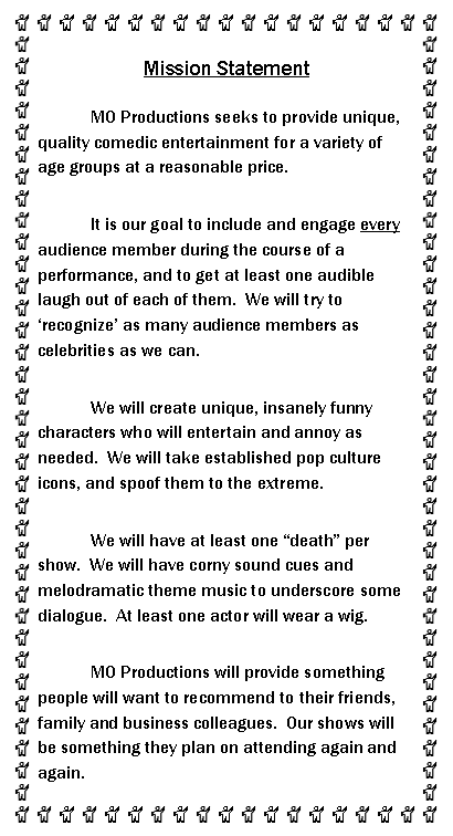 Text Box: Mission Statement	MO Productions seeks to provide unique, quality comedic entertainment for a variety of age groups at a reasonable price.	It is our goal to include and engage every audience member during the course of a performance, and to get at least one audible laugh out of each of them.  We will try to recognize as many audience members as celebrities as we can.	We will create unique, insanely funny characters who will entertain and annoy as needed.  We will take established pop culture icons, and spoof them to the extreme.	We will have at least one death per show.  We will have corny sound cues and melodramatic theme music to underscore some dialogue.  At least one actor will wear a wig.	MO Productions will provide something people will want to recommend to their friends, family and business colleagues.  Our shows will be something they plan on attending again and again.